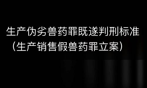 生产伪劣兽药罪既遂判刑标准（生产销售假兽药罪立案）