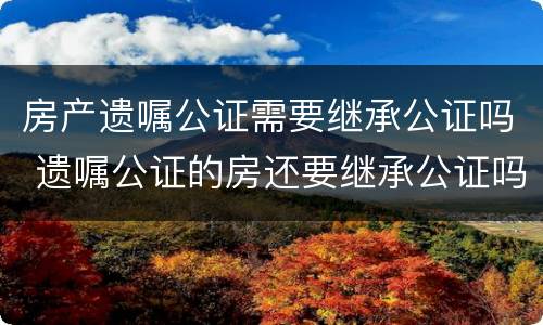 房产遗嘱公证需要继承公证吗 遗嘱公证的房还要继承公证吗