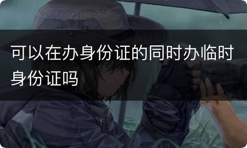 可以在办身份证的同时办临时身份证吗