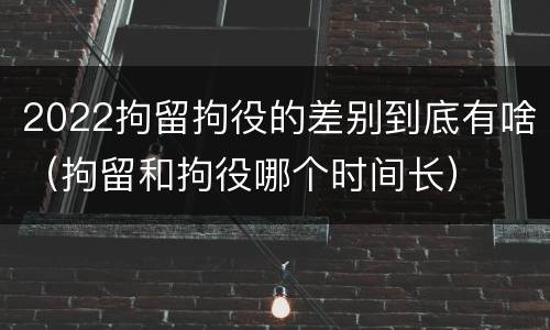 2022拘留拘役的差别到底有啥（拘留和拘役哪个时间长）