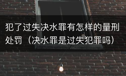 犯了过失决水罪有怎样的量刑处罚（决水罪是过失犯罪吗）