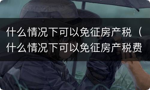 什么情况下可以免征房产税（什么情况下可以免征房产税费用）