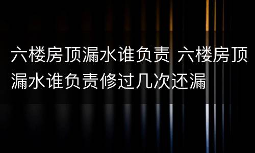 六楼房顶漏水谁负责 六楼房顶漏水谁负责修过几次还漏