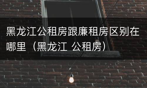 黑龙江公租房跟廉租房区别在哪里（黑龙江 公租房）