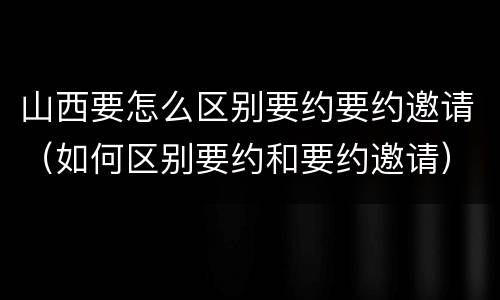 山西要怎么区别要约要约邀请（如何区别要约和要约邀请）