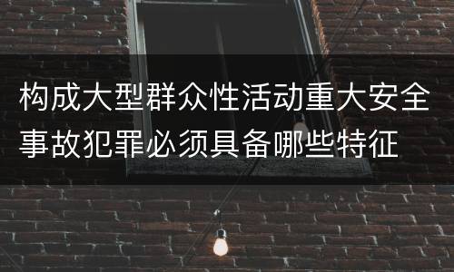 构成大型群众性活动重大安全事故犯罪必须具备哪些特征