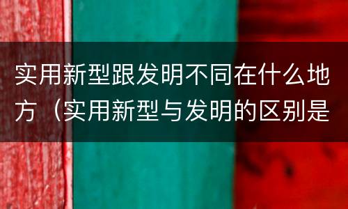 实用新型跟发明不同在什么地方（实用新型与发明的区别是什么）
