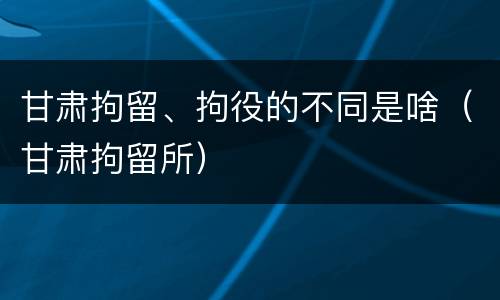 甘肃拘留、拘役的不同是啥（甘肃拘留所）