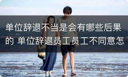 单位辞退不当是会有哪些后果的 单位辞退员工员工不同意怎么办