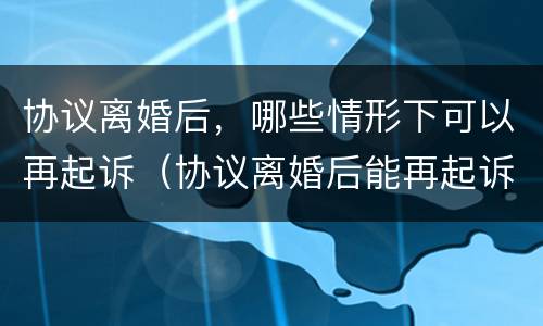 协议离婚后，哪些情形下可以再起诉（协议离婚后能再起诉分割财产吗）