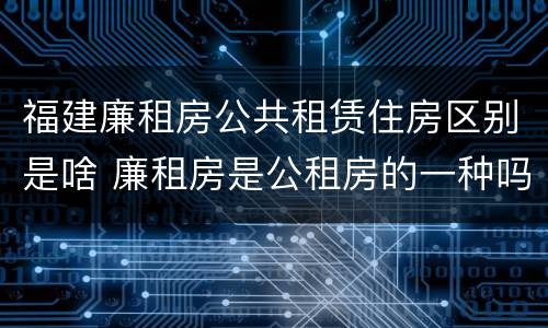 福建廉租房公共租赁住房区别是啥 廉租房是公租房的一种吗?