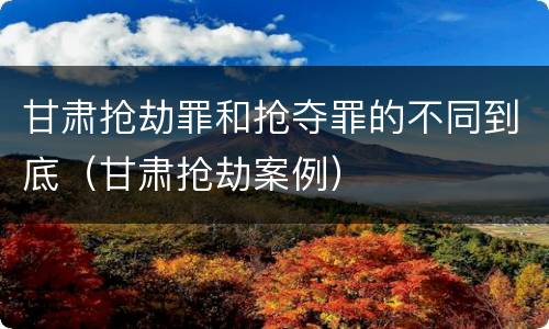 甘肃抢劫罪和抢夺罪的不同到底（甘肃抢劫案例）