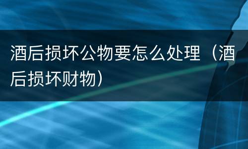 酒后损坏公物要怎么处理（酒后损坏财物）