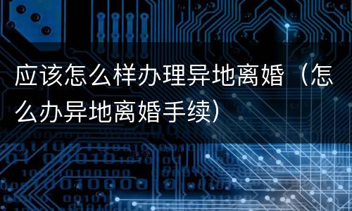 应该怎么样办理异地离婚（怎么办异地离婚手续）