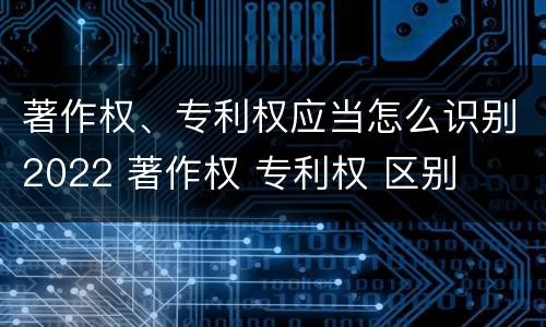 著作权、专利权应当怎么识别2022 著作权 专利权 区别