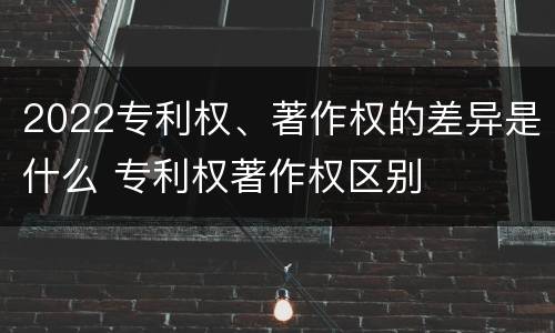 2022专利权、著作权的差异是什么 专利权著作权区别