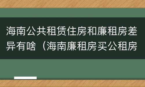 海南公共租赁住房和廉租房差异有啥（海南廉租房买公租房后悔了）