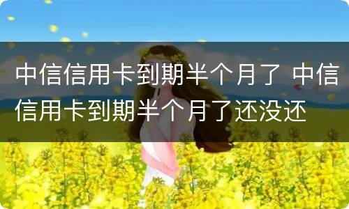 中信信用卡到期半个月了 中信信用卡到期半个月了还没还