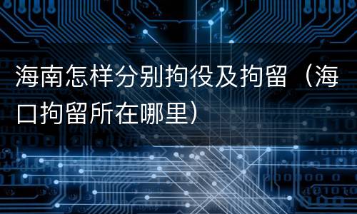 海南怎样分别拘役及拘留（海口拘留所在哪里）