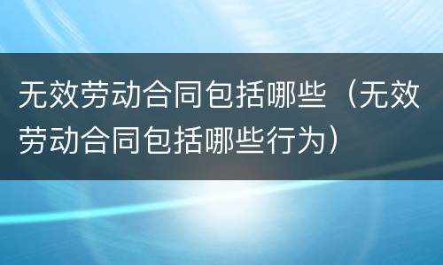 无效劳动合同包括哪些（无效劳动合同包括哪些行为）