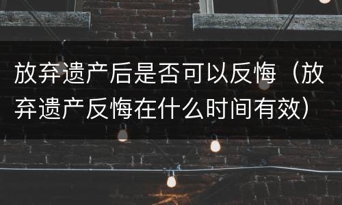 放弃遗产后是否可以反悔（放弃遗产反悔在什么时间有效）