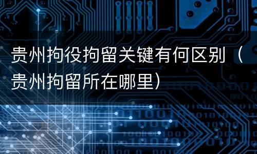 贵州拘役拘留关键有何区别（贵州拘留所在哪里）