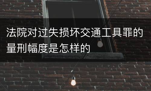 法院对过失损坏交通工具罪的量刑幅度是怎样的
