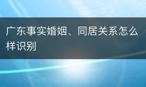 广东事实婚姻、同居关系怎么样识别