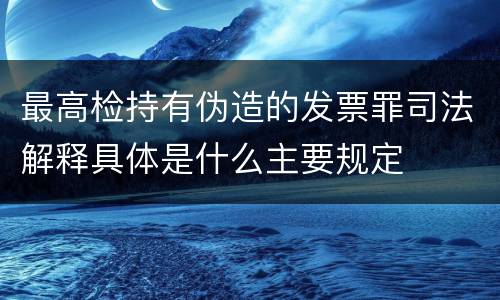 最高检持有伪造的发票罪司法解释具体是什么主要规定