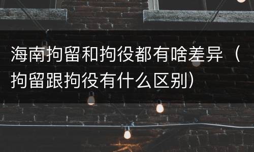 海南拘留和拘役都有啥差异(拘留跟拘役有什么区别)