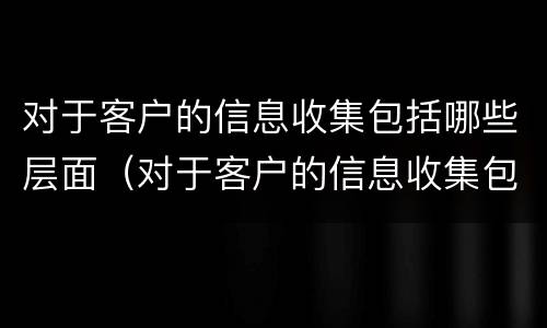 对于客户的信息收集包括哪些层面（对于客户的信息收集包括哪些层面信息）