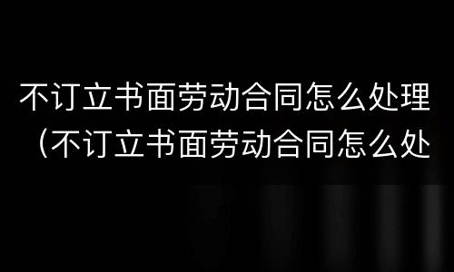 不订立书面劳动合同怎么处理（不订立书面劳动合同怎么处理赔偿）