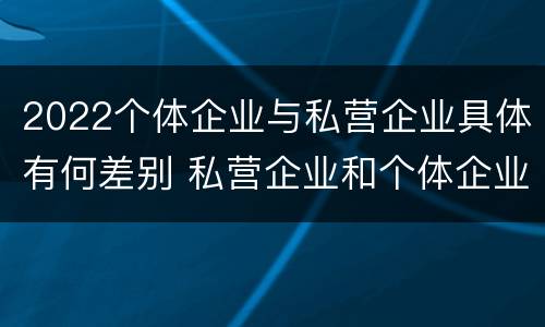 2022个体企业与私营企业具体有何差别 私营企业和个体企业的区别