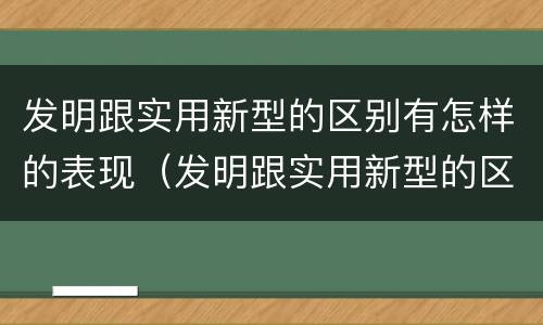 发明跟实用新型的区别有怎样的表现（发明跟实用新型的区别有怎样的表现和特点）