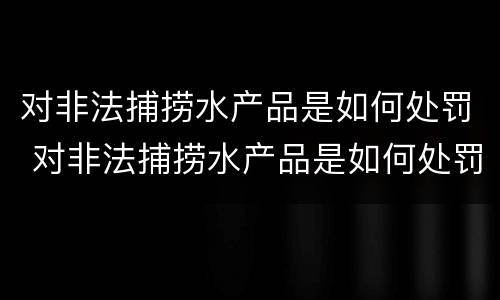 对非法捕捞水产品是如何处罚 对非法捕捞水产品是如何处罚的