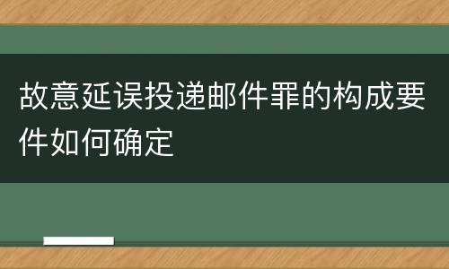 故意延误投递邮件罪的构成要件如何确定
