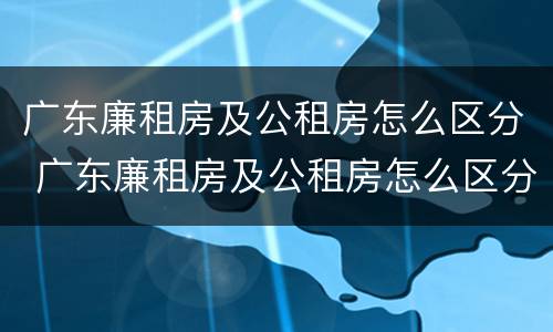 广东廉租房及公租房怎么区分 广东廉租房及公租房怎么区分的