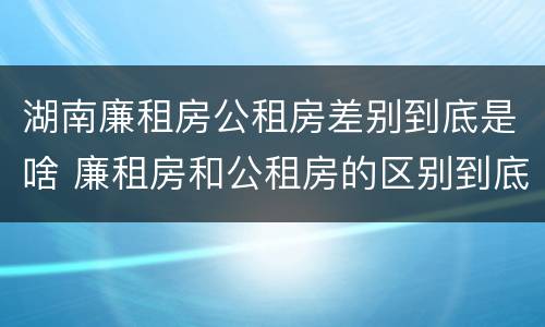 湖南廉租房公租房差别到底是啥 廉租房和公租房的区别到底是什么?