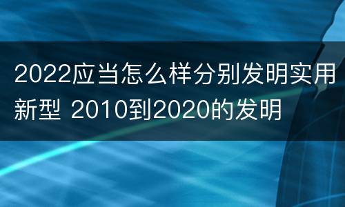 2022应当怎么样分别发明实用新型 2010到2020的发明