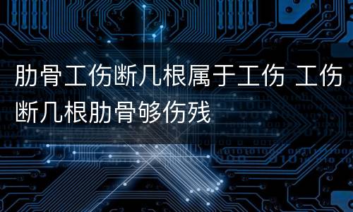 肋骨工伤断几根属于工伤 工伤断几根肋骨够伤残