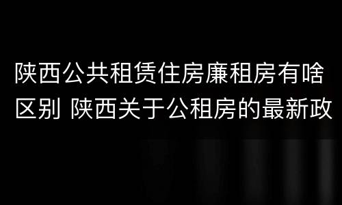 陕西公共租赁住房廉租房有啥区别 陕西关于公租房的最新政策