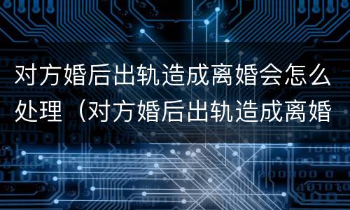 对方婚后出轨造成离婚会怎么处理（对方婚后出轨造成离婚会怎么处理呢）