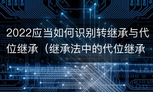 2022应当如何识别转继承与代位继承（继承法中的代位继承和转继承）