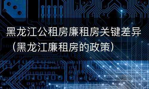 黑龙江公租房廉租房关键差异（黑龙江廉租房的政策）