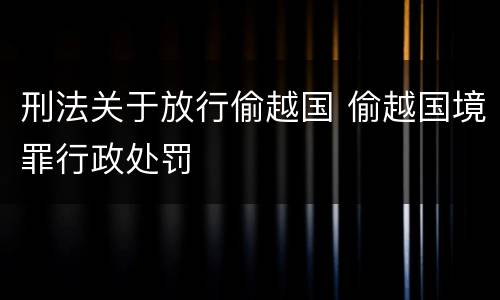 刑法关于放行偷越国 偷越国境罪行政处罚