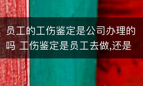 员工的工伤鉴定是公司办理的吗 工伤鉴定是员工去做,还是公司去做
