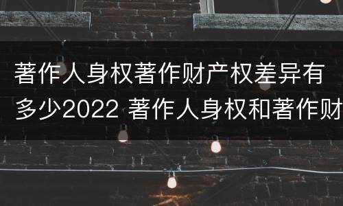 著作人身权著作财产权差异有多少2022 著作人身权和著作财产权的保护期限