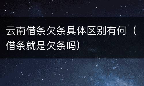 云南借条欠条具体区别有何（借条就是欠条吗）