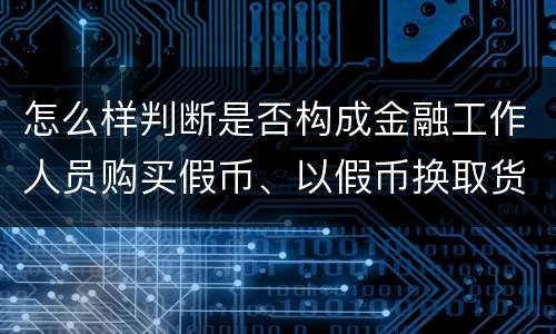 怎么样判断是否构成金融工作人员购买假币、以假币换取货币罪