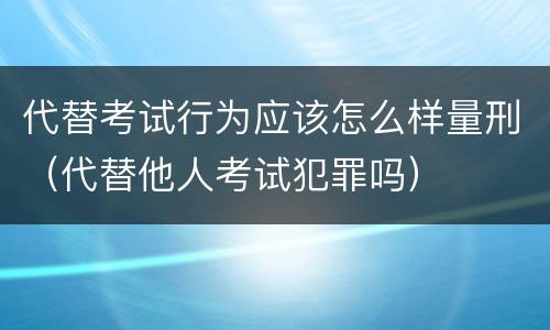 代替考试行为应该怎么样量刑（代替他人考试犯罪吗）
